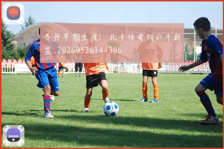 乔丹早期生涯:北卡传奇到公牛新星_20260526144306