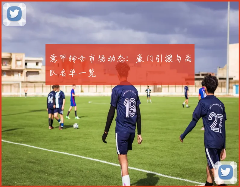 意甲转会市场动态:豪门引援与离队名单一览
