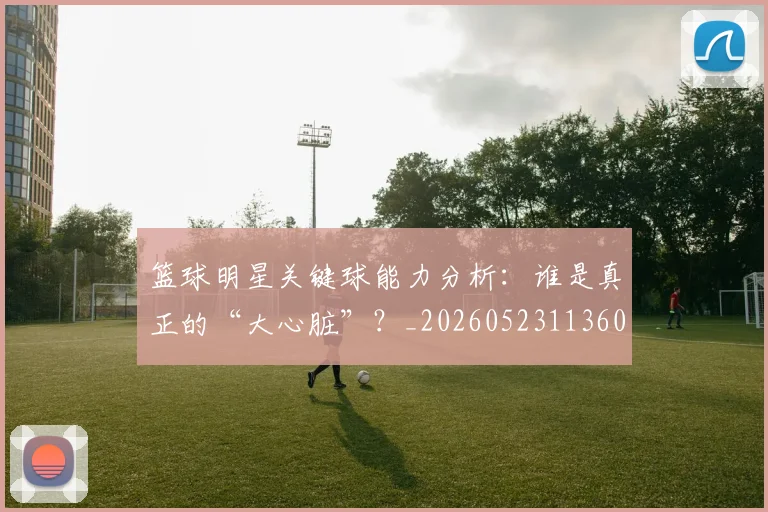 篮球明星关键球能力分析:谁是真正的“大心脏”?_20260523113604_20260610170323