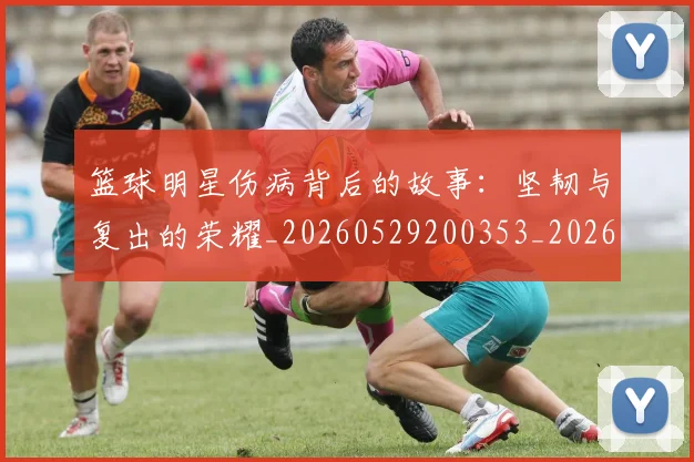 篮球明星伤病背后的故事:坚韧与复出的荣耀_20260529200353_20260610170322