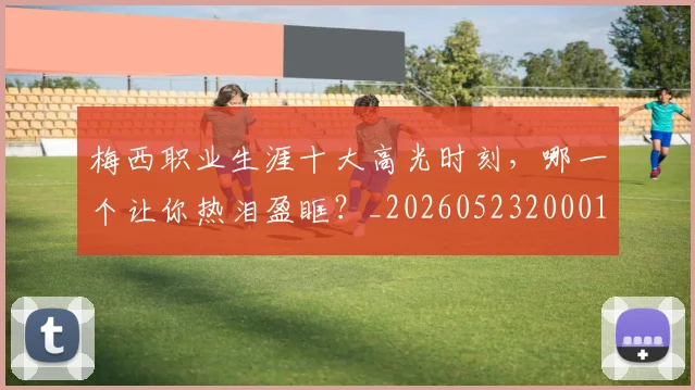 梅西职业生涯十大高光时刻，哪一个让你热泪盈眶？_20260523200015_20260609223227