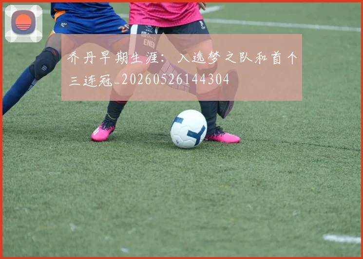 乔丹早期生涯:入选梦之队和首个三连冠_20260526144304