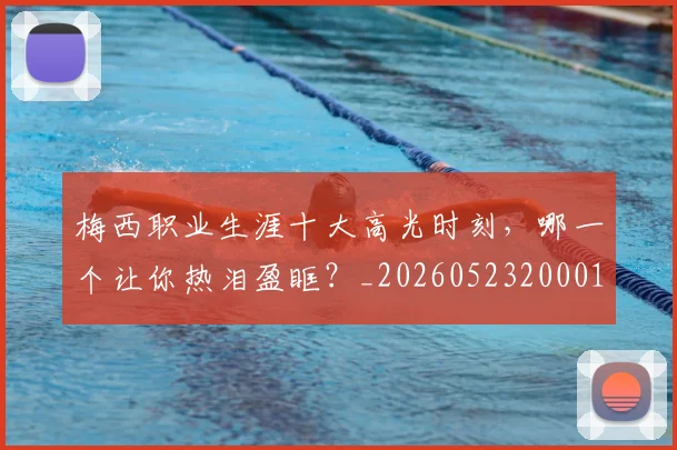 梅西职业生涯十大高光时刻，哪一个让你热泪盈眶？_20260523200015_20260609223227