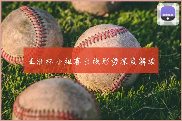 亚洲杯小组赛出线形势深度解读