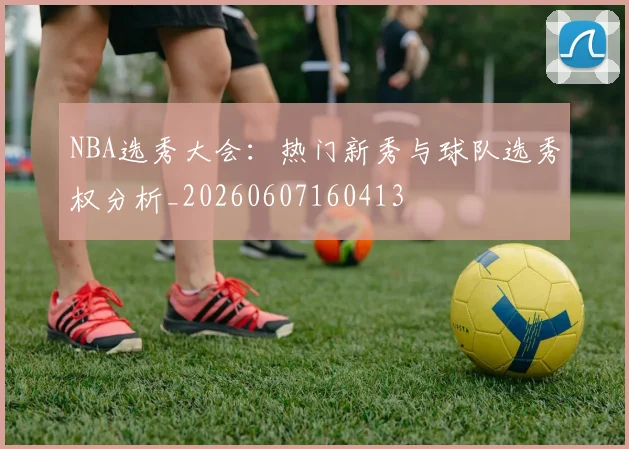 NBA选秀大会:热门新秀与球队选秀权分析_20260607160413