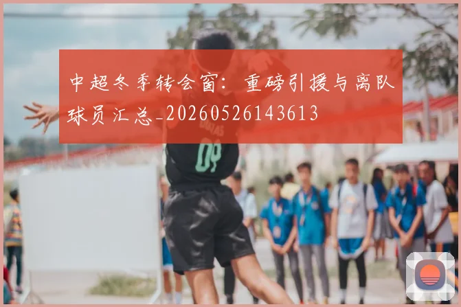 中超冬季转会窗:重磅引援与离队球员汇总_20260526143613