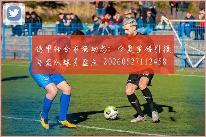 德甲转会市场动态:今夏重磅引援与离队球员盘点_20260527112458